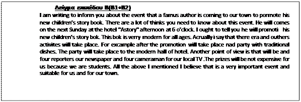 ������� ��������: ������ �������� �(�1+�2)
I am writing to inform you about the event that a famus author is coming to our town to pormote his new children's story book. There are a lot of thinks you need to know about this event. He will comes on the next Sunday at the hotel "Astory" afternoon at 6 o'clock. I ought to tell you he will promoti   his new children's story bok. This bok is verry modern for all ages. Acrually i say that there era and outhers activites will take place. For excample after the promotion will take place nad party with traditional dishes. The party will take place to the modern hall of hotel. Another point of view is that will be and four reporters our newspaper and four cameraman for our local TV .The prizes will be not expensive for us because we are students. All the above I mentioned I believe that is a very important event and suitable for us and for our town.
